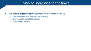Pushing ingresses to the limits
● Par défaut ingress-nginx (comme tout le monde non ?)
○ Des soucis lors de la migration (on y revient)
○ Des soucis en exploitation (aussi)
○ Il faut revenir au lab !