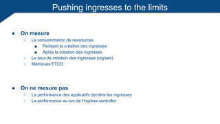 Pushing ingresses to the limits
● On mesure
○ La consommation de ressources
■ Pendant la création des ingresses
■ Après la création des ingresses
○ Le taux de création des ingresses (ing/sec)
○ Métriques ETCD
● On ne mesure pas
○ La performance des applicatifs derrière les ingresses
○ La performance au run de l’ingress controller
