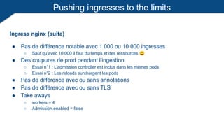 Pushing ingresses to the limits
Ingress nginx (suite)
● Pas de différence notable avec 1 000 ou 10 000 ingresses
○ Sauf qu’avec 10 000 il faut du temps et des ressources 😀
● Des coupures de prod pendant l’ingestion
○ Essai n°1 : L’admission controller est inclus dans les mêmes pods
○ Essai n°2 : Les reloads surchargent les pods
● Pas de différence avec ou sans annotations
● Pas de différence avec ou sans TLS
● Take aways
○ workers = 4
○ Admission.enabled = false