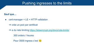Pushing ingresses to the limits
Sauf que…
● cert-manager + LE + HTTP validation
⇒ crée un pod par certificat
⇒ a du rate limiting https://letsencrypt.org/docs/rate-limits/
300 orders / heures
Pour 3500 ingress c’est 😐