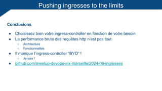 Pushing ingresses to the limits
Conclusions
● Choisissez bien votre ingress-controller en fonction de votre besoin
● La performance brute des requêtes http n’est pas tout
○ Architecture
○ Fonctionnalités
● Il manque l’ingress-controller “BYO” !
○ Je sais !
● github.com/meetup-devops-aix-marseille/2024-09-ingresses