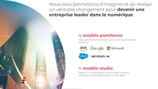 le modèle plateforme
Tirer parti d'une formidable source d'innovation et de
résilience.
le modèle studio
Passer à un état d'esprit produit. Mise en place
d'équipes pluridisciplinaires en mode agile.
Nous vous permettons d’imaginer et de réaliser
un véritable changement pour devenir une
entreprise leader dans le numérique.