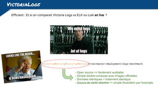 VictoriaLogs
https://github.com/VictoriaMetrics/VictoriaMetrics/tree/master/deployment/logs-benchmark
Efficient : Et si on comparait Victoria Logs vs ELK ou Loki en live ?
- Open source => facilement auditable
- Simple docker-compose avec Images officielles
- Données identiques + traitement identique
- Source de vérité absolue => simple illustration par l'exemple