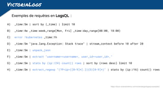 VictoriaLogs
Exemples de requêtes en LogsQL :
A) _time:5m | sort by (_time) | limit 10
B) _time:4w _time:week_range[Mon, Fri] _time:day_range[08:00, 18:00)
C) error !kubernetes _time:1h
D) _time:5m "java.lang.Exception: Stack trace" | stream_context before 10 after 20
E) _time:5m | unpack_json
F) _time:5m | extract "username=<username>, user_id=<user_id>,"
G) _time:5m | stats by (ip:/24) count() rows | sort by (rows desc) limit 10
H) _time:5m | extract_regexp "(?P<ip>([0-9]+[.]){3}[0-9]+)" | stats by (ip:/16) count() rows
https://docs.victoriametrics.com/victorialogs/logsql-examples/
 