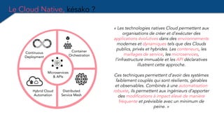 Le Cloud Native, késako ?
« Les technologies natives Cloud permettent aux
organisations de créer et d’exécuter des
applications évolutives dans des environnements
modernes et dynamiques tels que des Clouds
publics, privés et hybrides. Les conteneurs, les
maillages de service, les microservices,
l’infrastructure immuable et les API déclaratives
illustrent cette approche.
Ces techniques permettent d’avoir des systèmes
faiblement couplés qui sont résilients, gérables
et observables. Combinés à une automatisation
robuste, ils permettent aux ingénieurs d’apporter
des modifications à impact élevé de manière
fréquente et prévisible avec un minimum de
peine. »
Hybrid Cloud
Automation
Microservices
& APIs
Container
Orchestration
Continuous
Deployment
Distributed
Service Mesh