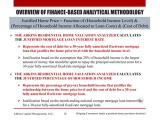 OVERVIEW OF FINANCE-BASED ANALYTICAL METHODOLOGY
➢ THE ADKINS RESIDENTIAL HOME VALUATION ANALYZER CALCULATES
THE JUSTIFIED MORTGAGE LOAN INTEREST RATE
➢ Represents the cost of debt for a 30-year fully-amortized fixed-rate mortgage
loan that justifies the home price level with the household income level.
➢ Justification based on the assumption that 28% of household income is the largest
amount of money that should be spent to repay the principal and interest costs for a
30-year fully-amortized fixed-rate mortgage loan.
➢ THE ADKINS RESIDENTIAL HOME VALUATION ANALYZER CALCULATES
THE JUSTIFIED PERCENTAGE OF HOUSEHOLD INCOME
➢ Represents the percentage of pre-tax household income that justifies the
relationship between the home price level and the cost of debt for a 30-year
fully-amortized fixed-rate mortgage loan.
➢ Justification based on the month-ending national average mortgage loan interest rate
for a 30-year fully-amortized fixed-rate mortgage loan.
Justified Home Price = Function of (Household Income Level) &
(Percentage of Household Income Allocated to Loan Costs) & (Cost of Debt)
Helping Customers make a prudent home purchase decision!
10
Adkins Capital Management, LLC.
 