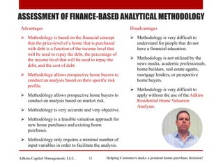ASSESSMENT OF FINANCE-BASED ANALYTICAL METHODOLOGY
Advantages
➢ Methodology is based on the financial concept
that the price-level of a home that is purchased
with debt is a function of the income level that
will be used to repay the debt, the percentage of
the income level that will be used to repay the
debt, and the cost of debt.
➢ Methodology allows prospective home buyers to
conduct an analysis based on their specific risk
profile.
➢ Methodology allows prospective home buyers to
conduct an analysis based on market risk.
➢ Methodology is very accurate and very objective.
➢ Methodology is a feasible valuation approach for
new home purchases and existing home
purchases.
➢ Methodology only requires a minimal number of
input variables in order to facilitate the analysis.
Disadvantages
➢ Methodology is very difficult to
understand for people that do not
have a financial education.
➢ Methodology is not utilized by the
news media, academic professionals,
home builders, real estate agents,
mortgage lenders, or prospective
home buyers.
➢ Methodology is very difficult to
apply without the use of the Adkins
Residential Home Valuation
Analyzer.
Helping Customers make a prudent home purchase decision!
11
Adkins Capital Management, LLC.
 