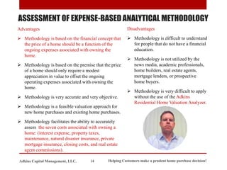 ASSESSMENT OF EXPENSE-BASED ANALYTICAL METHODOLOGY
Advantages
➢ Methodology is based on the financial concept that
the price of a home should be a function of the
ongoing expenses associated with owning the
home.
➢ Methodology is based on the premise that the price
of a home should only require a modest
appreciation in value to offset the ongoing
operating expenses associated with owning the
home.
➢ Methodology is very accurate and very objective.
➢ Methodology is a feasible valuation approach for
new home purchases and existing home purchases.
➢ Methodology facilitates the ability to accurately
assess the seven costs associated with owning a
home: (interest expense, property taxes,
maintenance, natural disaster insurance, private
mortgage insurance, closing costs, and real estate
agent commissions).
Disadvantages
➢ Methodology is difficult to understand
for people that do not have a financial
education.
➢ Methodology is not utilized by the
news media, academic professionals,
home builders, real estate agents,
mortgage lenders, or prospective
home buyers.
➢ Methodology is very difficult to apply
without the use of the Adkins
Residential Home Valuation Analyzer.
Helping Customers make a prudent home purchase decision!
14
Adkins Capital Management, LLC.
 