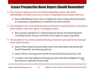 Issues Prospective Home Buyers Should Remember!
➢ The exclusive reliance on the cost-based methodology and/or sales-based
methodology will likely cause you to make an imprudent home purchase decision.
➢ these methodologies have a host of significant short comings that are pertinent
to conducting a comprehensive residential real estate analysis.
➢ You should not rely on the financial advice provided by housing industry associations,
home builders, real estate agents, or mortgage lenders.
➢ these groups of people have a biased financial interest for promoting home
ownership and for trying to sell homes for as high of a price as possible.
➢ You should not rely on the residential housing information provided by the financial
news media, because:
➢ much of their financial sponsorship comes from individuals and groups that
benefit financially from housing activity;
➢ many of their recurring guests benefit by promoting housing activity; and
➢ a counter-voice that addresses the housing issues from the standpoint of your
best interest is typically not provided.
Helping Customers make a prudent home purchase decision!
28
Adkins Capital Management, LLC.
 