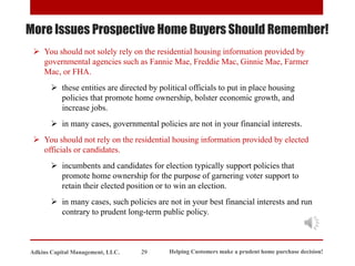 ➢ You should not solely rely on the residential housing information provided by
governmental agencies such as Fannie Mae, Freddie Mac, Ginnie Mae, Farmer
Mac, or FHA.
➢ these entities are directed by political officials to put in place housing
policies that promote home ownership, bolster economic growth, and
increase jobs.
➢ in many cases, governmental policies are not in your financial interests.
➢ You should not rely on the residential housing information provided by elected
officials or candidates.
➢ incumbents and candidates for election typically support policies that
promote home ownership for the purpose of garnering voter support to
retain their elected position or to win an election.
➢ in many cases, such policies are not in your best financial interests and run
contrary to prudent long-term public policy.
More Issues Prospective Home Buyers Should Remember!
Helping Customers make a prudent home purchase decision!
29
Adkins Capital Management, LLC.
 