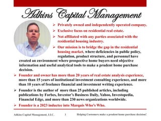 Adkins Capital Management
➢ Privately owned and independently operated company.
➢ Exclusive focus on residential real estate.
➢ Not affiliated with any parties associated with the
residential housing industry.
➢ Our mission is to bridge the gap in the residential
housing market, where deficiencies in public policy,
regulation, product structure, and personnel have
➢ Founder and owner has more than 20 years of real estate analysis experience,
more than 15 years of institutional investment consulting experience, and more
than 10 years of freelance financial and investment writing experience.
➢ Founder is the author of more than 25 published articles, including
publications by Forbes, Investor’s Business Daily, Yahoo, Investopedia,
Financial Edge, and more than 230 news organizations worldwide.
➢ Founder is a 2023 inductee into Marquis Who’s Who.
Helping Customers make a prudent home purchase decision!
3
Adkins Capital Management, LLC.
created an environment where prospective home buyers need objective
information and useful analytical tools to make a prudent home purchase
decision.
 