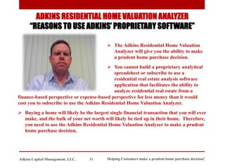 ADKINS RESIDENTIAL HOME VALUATION ANALYZER
“REASONS TO USE ADKINS’ PROPRIETARY SOFTWARE”
➢ The Adkins Residential Home Valuation
Analyzer will give you the ability to make
a prudent home purchase decision.
➢ You cannot build a proprietary analytical
spreadsheet or subscribe to use a
residential real estate analysis software
application that facilitates the ability to
analyze residential real estate from a
Helping Customers make a prudent home purchase decision!
31
Adkins Capital Management, LLC.
finance-based perspective or expense-based perspective for less money than it would
cost you to subscribe to use the Adkins Residential Home Valuation Analyzer.
➢ Buying a home will likely be the largest single financial transaction that you will ever
make, and the bulk of your net worth will likely be tied up in their home. Therefore,
you need to use the Adkins Residential Home Valuation Analyzer to make a prudent
home purchase decision.
 
