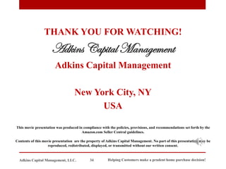 THANK YOU FOR WATCHING!
Adkins Capital Management
Adkins Capital Management
New York City, NY
USA
This movie presentation was produced in compliance with the policies, provisions, and recommendations set forth by the
Amazon.com Seller Central guidelines.
Contents of this movie presentation are the property of Adkins Capital Management. No part of this presentation may be
reproduced, redistributed, displayed, or transmitted without our written consent.
Helping Customers make a prudent home purchase decision!
34
Adkins Capital Management, LLC.
 