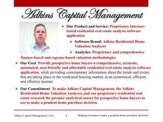 ➢ Our Goal: Provide prospective home buyers a comprehensive, accurate,
automated, user-friendly and affordable residential real estate analysis software
application, while providing contemporary information about the trends and events
that are taking place in the residential housing market, in an economical, efficient,
and effective manner.
➢ Our Commitment: To make Adkins Capital Management, the Adkins
Residential Home Valuation Analyzer, and our proprietary residential real
estate research the premier analytical source for prospective home buyers to
use to make a prudent home purchase decision.
Adkins Capital Management
➢ Our Product and Service: Proprietary Internet-
based residential real estate analysis software
application
➢ Software Brand: Adkins Residential Home
Valuation Analyzer
➢ Analytics: Proprietary and comprehensive
Helping Customers make a prudent home purchase decision!
4
Adkins Capital Management, LLC.
finance-based and expense-based valuation methodologies
 