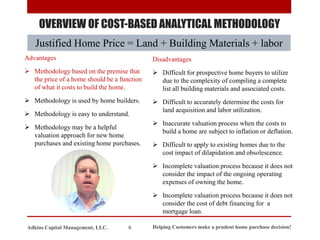 OVERVIEW OF COST-BASED ANALYTICAL METHODOLOGY
Justified Home Price = Land + Building Materials + labor
Advantages
➢ Methodology based on the premise that
the price of a home should be a function
of what it costs to build the home.
➢ Methodology is used by home builders.
➢ Methodology is easy to understand.
➢ Methodology may be a helpful
valuation approach for new home
purchases and existing home purchases.
Disadvantages
➢ Difficult for prospective home buyers to utilize
due to the complexity of compiling a complete
list all building materials and associated costs.
➢ Difficult to accurately determine the costs for
land acquisition and labor utilization.
➢ Inaccurate valuation process when the costs to
build a home are subject to inflation or deflation.
➢ Difficult to apply to existing homes due to the
cost impact of dilapidation and obsolescence.
➢ Incomplete valuation process because it does not
consider the impact of the ongoing operating
expenses of owning the home.
➢ Incomplete valuation process because it does not
consider the cost of debt financing for a
mortgage loan.
Helping Customers make a prudent home purchase decision!
6
Adkins Capital Management, LLC.
 