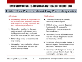 OVERVIEW OF SALES-BASED ANALYTICAL METHODOLOGY
Justified Home Price = Benchmark Proxy Price ± Idiosyncratics
Advantages
➢ Methodology is based on the premise that
the price of a home should be correlated
with the price of recently sold homes that
have comparable characteristics.
➢ Methodology is utilized by the news
media, academic professionals, home
builders, mortgage lenders, real estate
agents and most prospective home buyers.
➢ Methodology is easy to understand and
easy to apply.
➢ Methodology may be a helpful valuation
approach for new home purchases and
existing home purchases.
Disadvantages
➢ Sales-based data may be untimely,
inaccurate, and incomplete.
➢ Difficult to find a home in the correct
location and with comparable
characteristics to use as an accurate
benchmark proxy.
➢ Inaccurate valuation process because it
does not consider the personal reasons
for purchasing a home.
➢ Incomplete valuation process because it
does not consider the ongoing operating
expenses of owning the home.
➢ Incomplete valuation process because it
does not consider the cost of debt
financing for a mortgage loan.
Helping Customers make a prudent home purchase decision!
8
Adkins Capital Management, LLC.
 