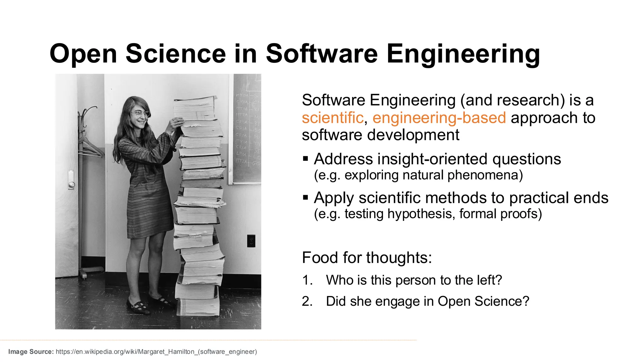 Open Science in Software Engineering
Software Engineering (and research) is a
scientific, engineering-based approach to
software development
▪ Address insight-oriented questions
(e.g. exploring natural phenomena)
▪ Apply scientific methods to practical ends
(e.g. testing hypothesis, formal proofs)
Food for thoughts:
1. Who is this person to the left?
2. Did she engage in Open Science?
Image Source: https://en.wikipedia.org/wiki/Margaret_Hamilton_(software_engineer)
 