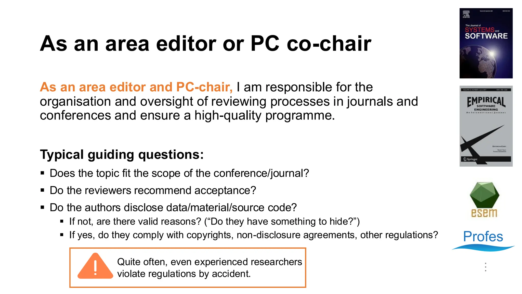 As an area editor or PC co-chair
As an area editor and PC-chair, I am responsible for the
organisation and oversight of reviewing processes in journals and
conferences and ensure a high-quality programme.
Typical guiding questions:
▪ Does the topic fit the scope of the conference/journal?
▪ Do the reviewers recommend acceptance?
▪ Do the authors disclose data/material/source code?
▪ If not, are there valid reasons? (“Do they have something to hide?”)
▪ If yes, do they comply with copyrights, non-disclosure agreements, other regulations?
…
Quite often, even experienced researchers
violate regulations by accident.
 