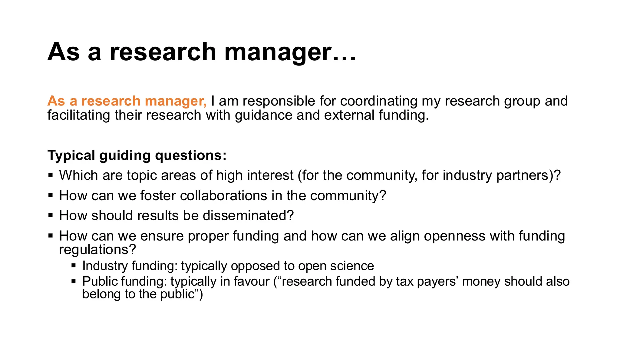As a research manager…
As a research manager, I am responsible for coordinating my research group and
facilitating their research with guidance and external funding.
Typical guiding questions:
▪ Which are topic areas of high interest (for the community, for industry partners)?
▪ How can we foster collaborations in the community?
▪ How should results be disseminated?
▪ How can we ensure proper funding and how can we align openness with funding
regulations?
▪ Industry funding: typically opposed to open science
▪ Public funding: typically in favour (“research funded by tax payers’ money should also
belong to the public”)
 