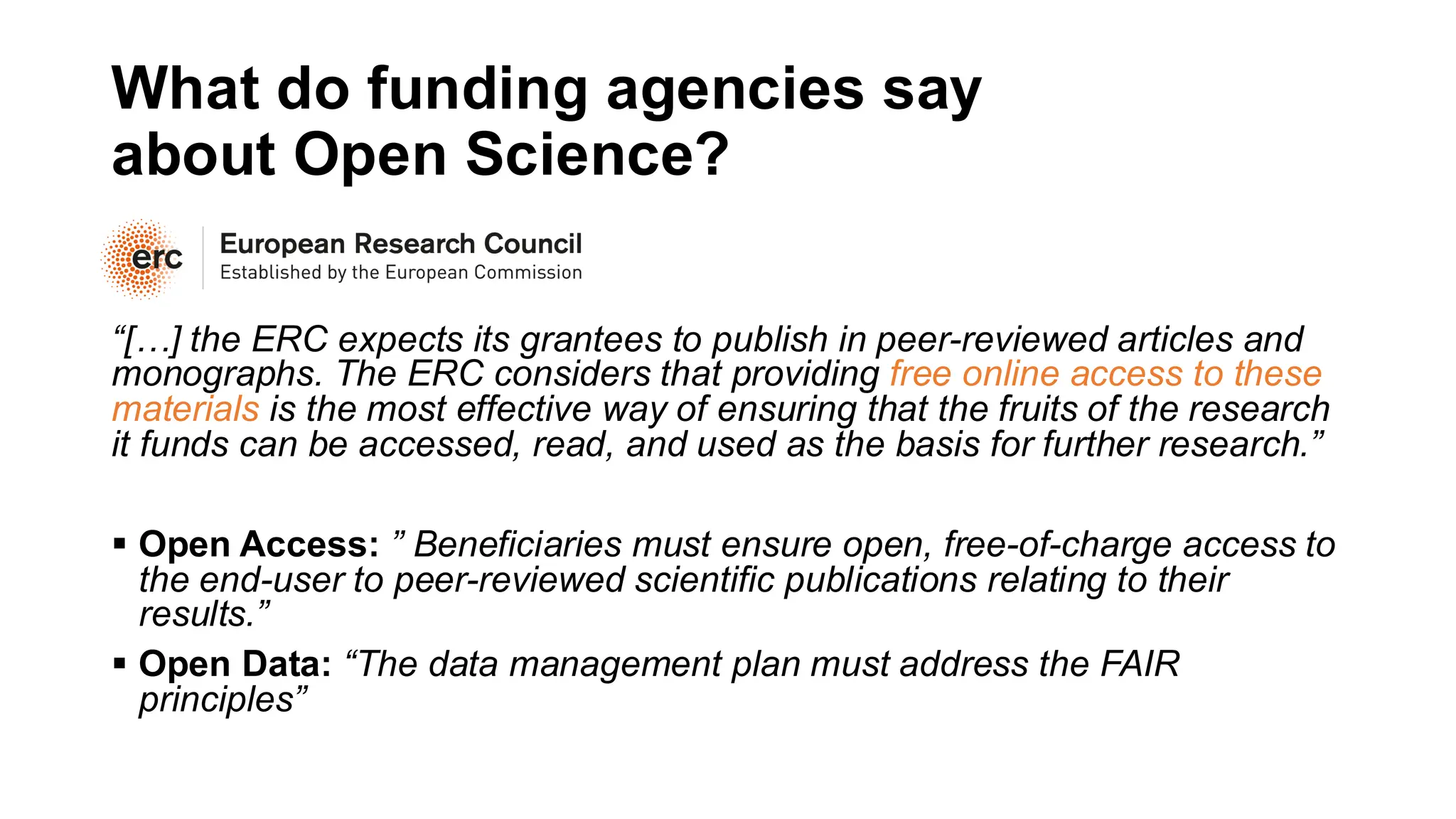 What do funding agencies say
about Open Science?
“[…] the ERC expects its grantees to publish in peer-reviewed articles and
monographs. The ERC considers that providing free online access to these
materials is the most effective way of ensuring that the fruits of the research
it funds can be accessed, read, and used as the basis for further research.”
▪ Open Access: ” Beneficiaries must ensure open, free-of-charge access to
the end-user to peer-reviewed scientific publications relating to their
results.”
▪ Open Data: “The data management plan must address the FAIR
principles”
 