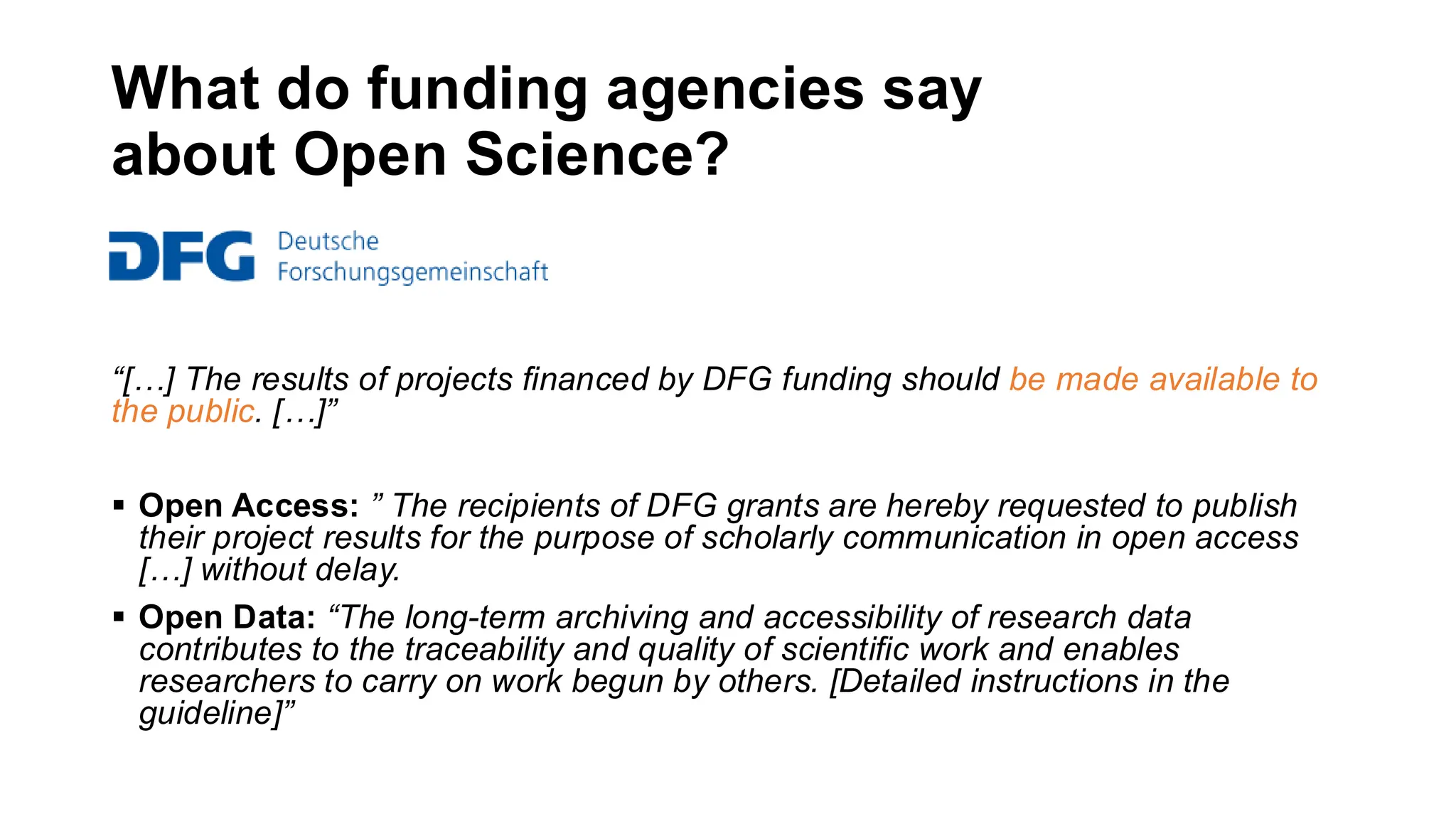 What do funding agencies say
about Open Science?
“[…] The results of projects financed by DFG funding should be made available to
the public. […]”
▪ Open Access: ” The recipients of DFG grants are hereby requested to publish
their project results for the purpose of scholarly communication in open access
[…] without delay.
▪ Open Data: “The long-term archiving and accessibility of research data
contributes to the traceability and quality of scientific work and enables
researchers to carry on work begun by others. [Detailed instructions in the
guideline]”
 