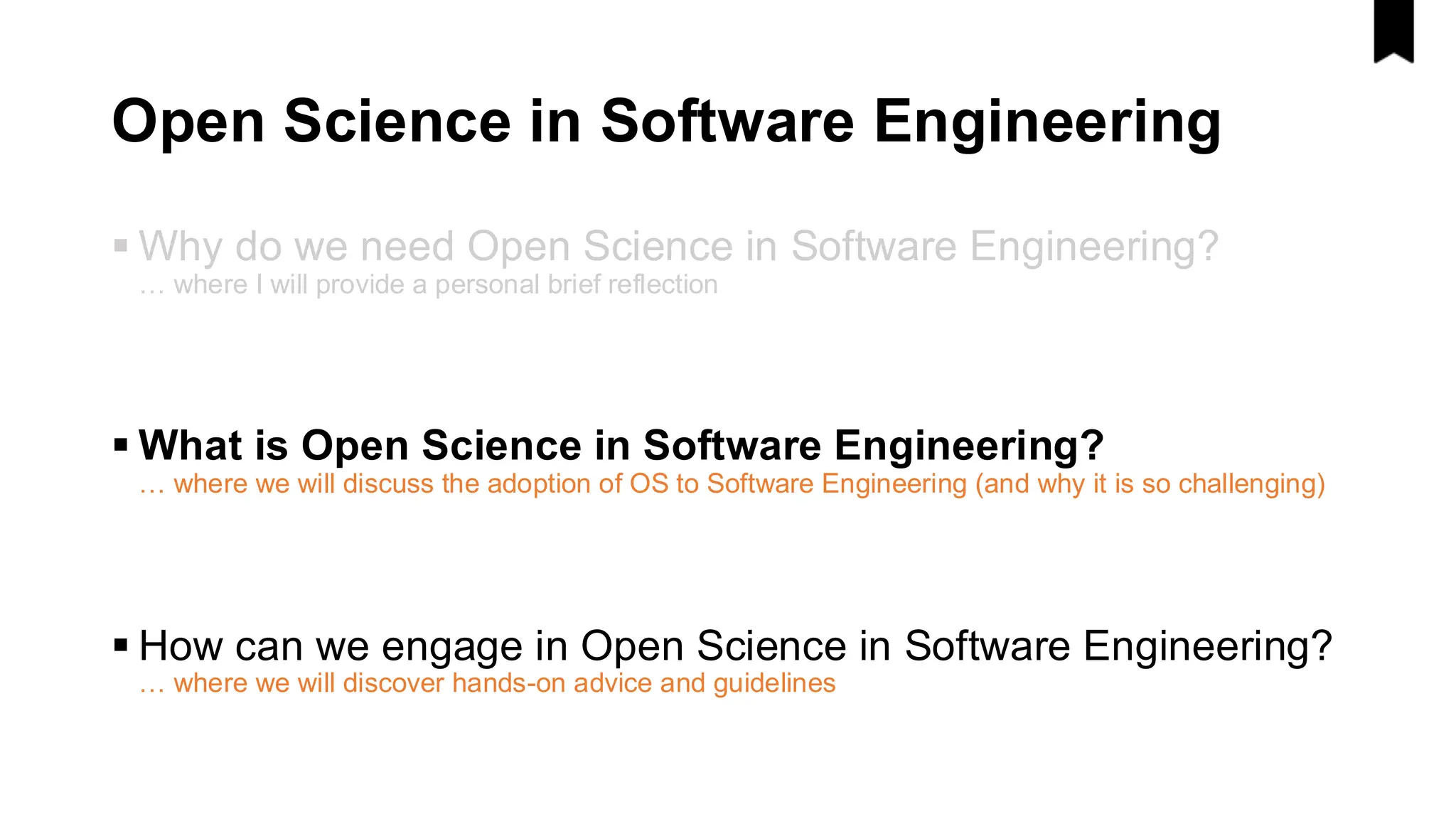 Open Science in Software Engineering
▪ Why do we need Open Science in Software Engineering?
… where I will provide a personal brief reflection
▪ What is Open Science in Software Engineering?
… where we will discuss the adoption of OS to Software Engineering (and why it is so challenging)
▪ How can we engage in Open Science in Software Engineering?
… where we will discover hands-on advice and guidelines
 