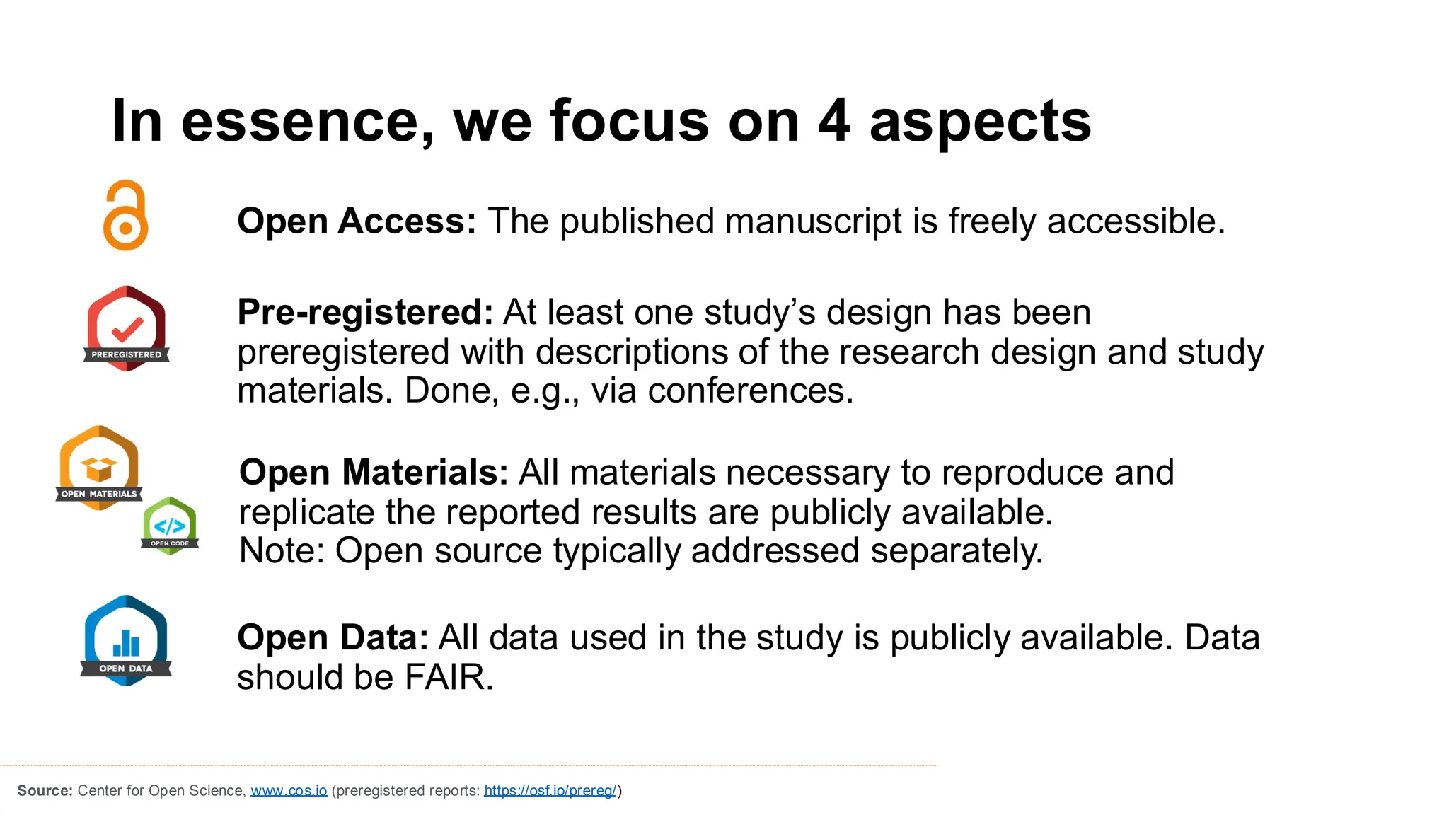 In essence, we focus on 4 aspects
Open Access: The published manuscript is freely accessible.
Source: Center for Open Science, www.cos.io (preregistered reports: https://osf.io/prereg/)
Pre-registered: At least one study’s design has been
preregistered with descriptions of the research design and study
materials. Done, e.g., via conferences.
Open Materials: All materials necessary to reproduce and
replicate the reported results are publicly available.
Note: Open source typically addressed separately.
Open Data: All data used in the study is publicly available. Data
should be FAIR.
 