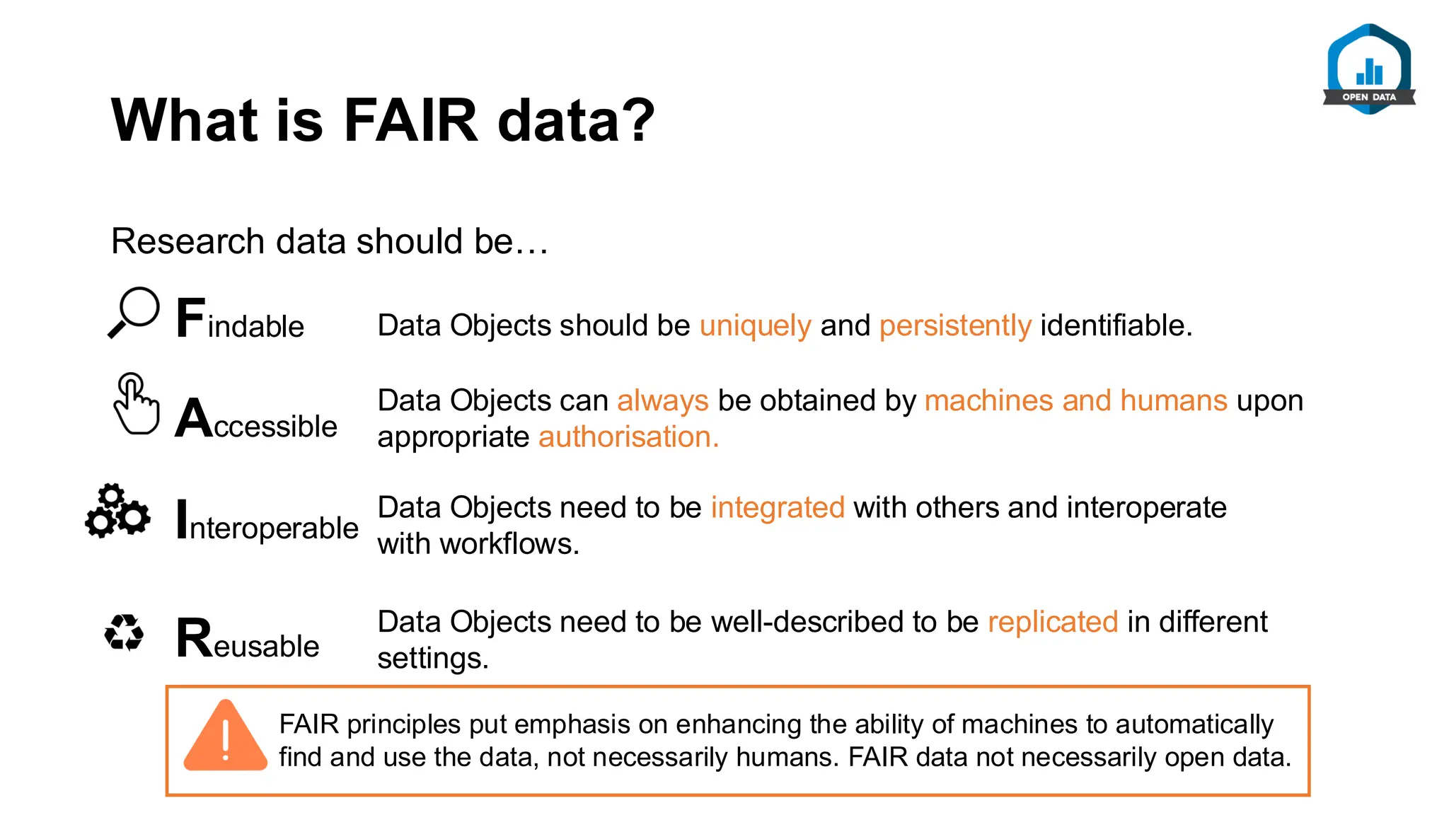 What is FAIR data?
Research data should be…
Data Objects should be uniquely and persistently identifiable.
Data Objects can always be obtained by machines and humans upon
appropriate authorisation.
Data Objects need to be integrated with others and interoperate
with workflows.
Data Objects need to be well-described to be replicated in different
settings.
Findable
Accessible
Interoperable
Reusable
FAIR principles put emphasis on enhancing the ability of machines to automatically
find and use the data, not necessarily humans. FAIR data not necessarily open data.
 