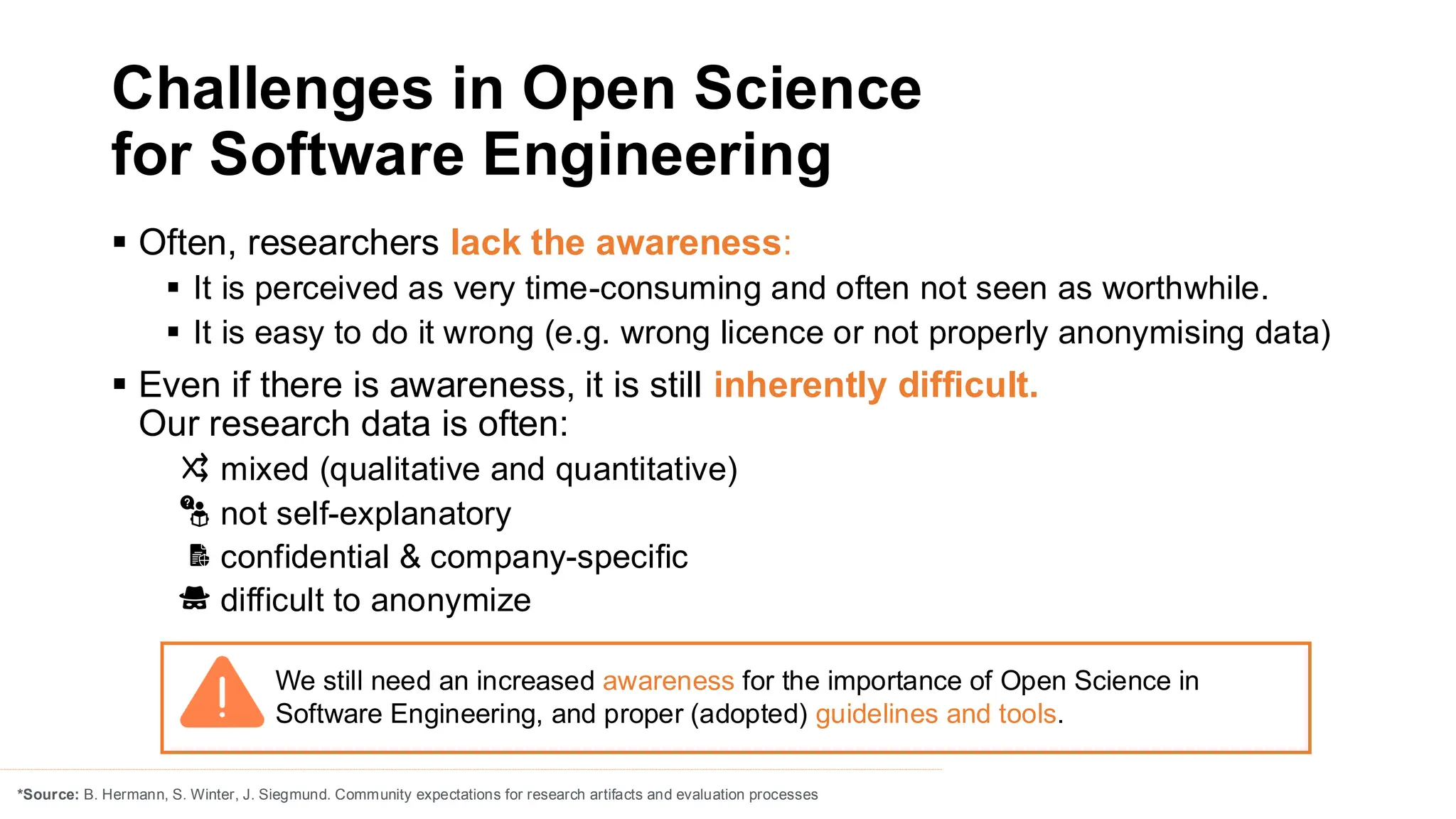 Challenges in Open Science
for Software Engineering
▪ Often, researchers lack the awareness:
▪ It is perceived as very time-consuming and often not seen as worthwhile.
▪ It is easy to do it wrong (e.g. wrong licence or not properly anonymising data)
▪ Even if there is awareness, it is still inherently difficult.
Our research data is often:
mixed (qualitative and quantitative)
not self-explanatory
confidential & company-specific
difficult to anonymize
*Source: B. Hermann, S. Winter, J. Siegmund. Community expectations for research artifacts and evaluation processes
We still need an increased awareness for the importance of Open Science in
Software Engineering, and proper (adopted) guidelines and tools.
 