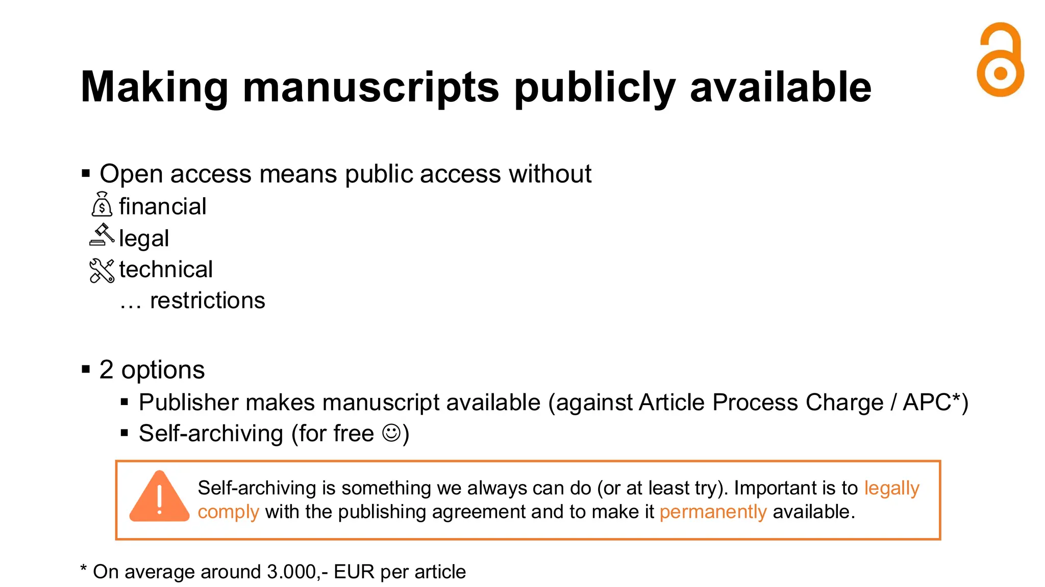 Making manuscripts publicly available
▪ Open access means public access without
financial
legal
technical
… restrictions
▪ 2 options
▪ Publisher makes manuscript available (against Article Process Charge / APC*)
▪ Self-archiving (for free ☺)
* On average around 3.000,- EUR per article
Self-archiving is something we always can do (or at least try). Important is to legally
comply with the publishing agreement and to make it permanently available.
 