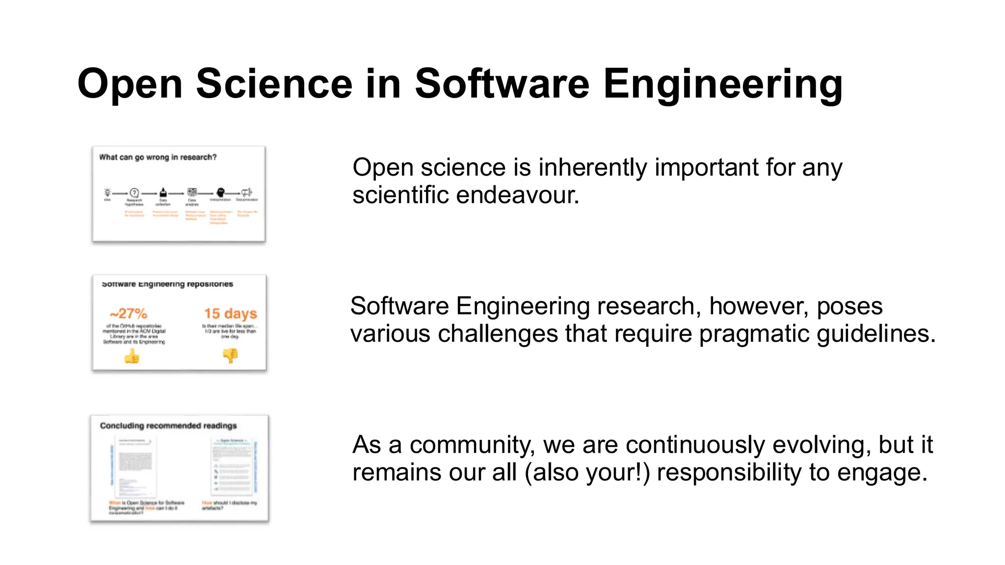 Open Science in Software Engineering
Open science is inherently important for any
scientific endeavour.
Software Engineering research, however, poses
various challenges that require pragmatic guidelines.
As a community, we are continuously evolving, but it
remains our all (also your!) responsibility to engage.
 