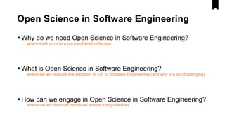 Open Science in Software Engineering
▪ Why do we need Open Science in Software Engineering?
… where I will provide a personal brief reflection
▪ What is Open Science in Software Engineering?
… where we will discuss the adoption of OS to Software Engineering (and why it is so challenging)
▪ How can we engage in Open Science in Software Engineering?
… where we will discover hands-on advice and guidelines
 