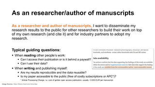 As an researcher/author of manuscripts
As a researcher and author of manuscripts, I want to disseminate my
research results to the public for other researchers to build their work on top
of my own research (and cite it) and for industry partners to adopt my
research.
Typical guiding questions:
▪ When reading other people’s work:
▪ Can I access their publication or is it behind a paywall?
▪ Can I use their data?
▪ When writing and publishing myself:
▪ Are my results reproducible and the data reusable?
▪ Is my paper accessible to the public (free of costly subscriptions or APC*)?
* Article Processing Charge, i.e. cost of golden open access publication, usually ~3.000 EUR per manuscript
Image Source: https://library.hkust.edu.hk/sc/das/
 