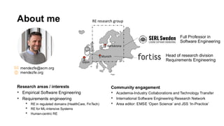 About me
Head of research division
Requirements Engineering
mendezfe@acm.org
mendezfe.org
Munich
Karlskrona
Full Professor in
Software Engineering
Research areas / interests
• Empirical Software Engineering
• Requirements engineering
• RE in regulated domains (HealthCare, FinTech)
• RE for ML-intensive Systems
• Human-centric RE
Community engagement
• Academia-Industry Collaborations and Technology Transfer
• International Software Engineering Research Network
• Area editor: EMSE ‘Open Science’ and JSS ‘In-Practice’
RE research group
Gijon
 