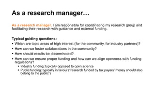 As a research manager…
As a research manager, I am responsible for coordinating my research group and
facilitating their research with guidance and external funding.
Typical guiding questions:
▪ Which are topic areas of high interest (for the community, for industry partners)?
▪ How can we foster collaborations in the community?
▪ How should results be disseminated?
▪ How can we ensure proper funding and how can we align openness with funding
regulations?
▪ Industry funding: typically opposed to open science
▪ Public funding: typically in favour (“research funded by tax payers’ money should also
belong to the public”)
 