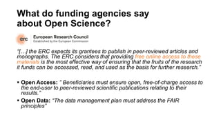 What do funding agencies say
about Open Science?
“[…] the ERC expects its grantees to publish in peer-reviewed articles and
monographs. The ERC considers that providing free online access to these
materials is the most effective way of ensuring that the fruits of the research
it funds can be accessed, read, and used as the basis for further research.”
▪ Open Access: ” Beneficiaries must ensure open, free-of-charge access to
the end-user to peer-reviewed scientific publications relating to their
results.”
▪ Open Data: “The data management plan must address the FAIR
principles”
 