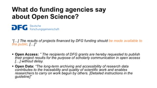 What do funding agencies say
about Open Science?
“[…] The results of projects financed by DFG funding should be made available to
the public. […]”
▪ Open Access: ” The recipients of DFG grants are hereby requested to publish
their project results for the purpose of scholarly communication in open access
[…] without delay.
▪ Open Data: “The long-term archiving and accessibility of research data
contributes to the traceability and quality of scientific work and enables
researchers to carry on work begun by others. [Detailed instructions in the
guideline]”
 
