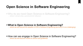 Open Science in Software Engineering
▪ Why do we need Open Science in Software Engineering?
… where I will provide a personal brief reflection
▪ What is Open Science in Software Engineering?
… where we will discuss the adoption of OS to Software Engineering (and why it is so challenging)
▪ How can we engage in Open Science in Software Engineering?
… where we will discover hands-on advice and guidelines
 