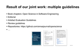 Result of our joint work: multiple guidelines
▪ Book chapters: Open Science in Software Engineering
▪ Editorial
▪ Artefact Evaluation Guidelines
▪ Review guidelines
▪ Repositories: https://github.com/emsejournal/openscience
▪ …
…
 