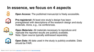 In essence, we focus on 4 aspects
Open Access: The published manuscript is freely accessible.
Source: Center for Open Science, www.cos.io (preregistered reports: https://osf.io/prereg/)
Pre-registered: At least one study’s design has been
preregistered with descriptions of the research design and study
materials. Done, e.g., via conferences.
Open Materials: All materials necessary to reproduce and
replicate the reported results are publicly available.
Note: Open source typically addressed separately.
Open Data: All data used in the study is publicly available. Data
should be FAIR.
 