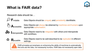 What is FAIR data?
Research data should be…
Data Objects should be uniquely and persistently identifiable.
Data Objects can always be obtained by machines and humans upon
appropriate authorisation.
Data Objects need to be integrated with others and interoperate
with workflows.
Data Objects need to be well-described to be replicated in different
settings.
Findable
Accessible
Interoperable
Reusable
FAIR principles put emphasis on enhancing the ability of machines to automatically
find and use the data, not necessarily humans. FAIR data not necessarily open data.
 