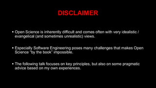 DISCLAIMER
▪ Open Science is inherently difficult and comes often with very idealistic /
evangelical (and sometimes unrealistic) views.
▪ Especially Software Engineering poses many challenges that makes Open
Science “by the book” impossible.
▪ The following talk focuses on key principles, but also on some pragmatic
advice based on my own experiences.
 