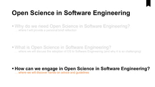Open Science in Software Engineering
▪ Why do we need Open Science in Software Engineering?
… where I will provide a personal brief reflection
▪ What is Open Science in Software Engineering?
… where we will discuss the adoption of OS to Software Engineering (and why it is so challenging)
▪ How can we engage in Open Science in Software Engineering?
… where we will discover hands-on advice and guidelines
 