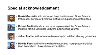 Special acknowledgement
▪ Daniel Graziotin with whom we have implemented Open Science
Policies for our major Empirical Software Engineering conferences
▪ Robert Feldt with whom we have implemented the Open Science
Initiative for the Empirical Software Engineering Journal
▪ Julian Frattini with whom we have adopted artefact sharing guidelines
▪ Davide Fucci with whom we have elaborated more practical advice
(and from whom I have stolen some slides)
 