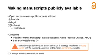 Making manuscripts publicly available
▪ Open access means public access without
financial
legal
technical
… restrictions
▪ 2 options
▪ Publisher makes manuscript available (against Article Process Charge / APC*)
▪ Self-archiving (for free ☺)
* On average around 3.000,- EUR per article
Self-archiving is something we always can do (or at least try). Important is to legally
comply with the publishing agreement and to make it permanently available.
 