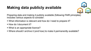 Making data publicly available
Preparing data and making it publicly available (following FAIR principles)
includes various aspects to consider:
▪ What information is relevant and how do I need to prepare it?
▪ How do I document it?
▪ What is an appropriate licence?
▪ Where should I archive it (and how) to make it permanently available?
 