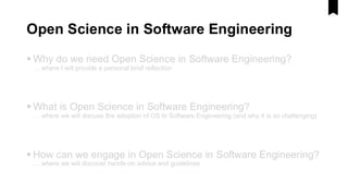 Open Science in Software Engineering
▪ Why do we need Open Science in Software Engineering?
… where I will provide a personal brief reflection
▪ What is Open Science in Software Engineering?
… where we will discuss the adoption of OS to Software Engineering (and why it is so challenging)
▪ How can we engage in Open Science in Software Engineering?
… where we will discover hands-on advice and guidelines
 