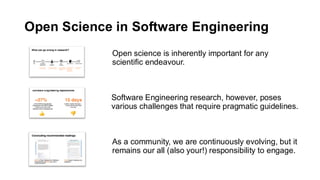 Open Science in Software Engineering
Open science is inherently important for any
scientific endeavour.
Software Engineering research, however, poses
various challenges that require pragmatic guidelines.
As a community, we are continuously evolving, but it
remains our all (also your!) responsibility to engage.
 