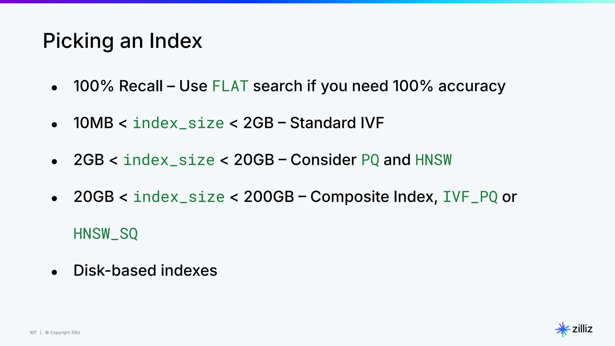 107 | © Copyright Zilliz
107
Picking an Index
● 100% Recall – Use FLAT search if you need 100% accuracy
● 10MB < index_size < 2GB  Standard IVF
● 2GB < index_size < 20GB  Consider PQ and HNSW
● 20GB < index_size < 200GB  Composite Index, IVF_PQ or
HNSW_SQ
● Disk-based indexes
 