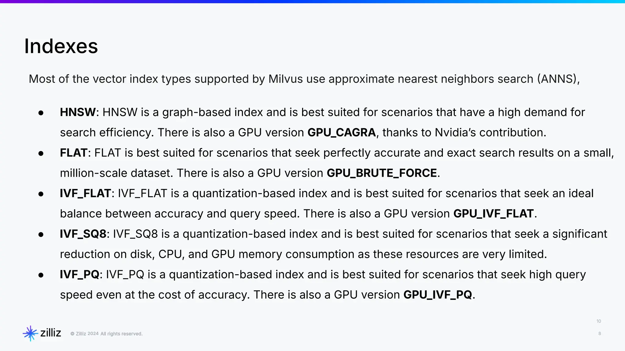 10
8
2024
Indexes
Most of the vector index types supported by Milvus use approximate nearest neighbors search ANNS,
● HNSW: HNSW is a graph-based index and is best suited for scenarios that have a high demand for
search efficiency. There is also a GPU version GPU_CAGRA, thanks to Nvidiaʼs contribution.
● FLAT: FLAT is best suited for scenarios that seek perfectly accurate and exact search results on a small,
million-scale dataset. There is also a GPU version GPU_BRUTE_FORCE.
● IVF_FLAT: IVF_FLAT is a quantization-based index and is best suited for scenarios that seek an ideal
balance between accuracy and query speed. There is also a GPU version GPU_IVF_FLAT.
● IVF_SQ8: IVF_SQ8 is a quantization-based index and is best suited for scenarios that seek a significant
reduction on disk, CPU, and GPU memory consumption as these resources are very limited.
● IVF_PQ: IVF_PQ is a quantization-based index and is best suited for scenarios that seek high query
speed even at the cost of accuracy. There is also a GPU version GPU_IVF_PQ.
 